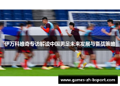 伊万科维奇专访解读中国男足未来发展与备战策略