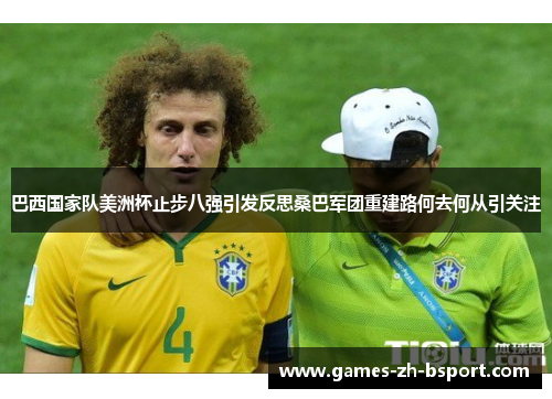 巴西国家队美洲杯止步八强引发反思桑巴军团重建路何去何从引关注