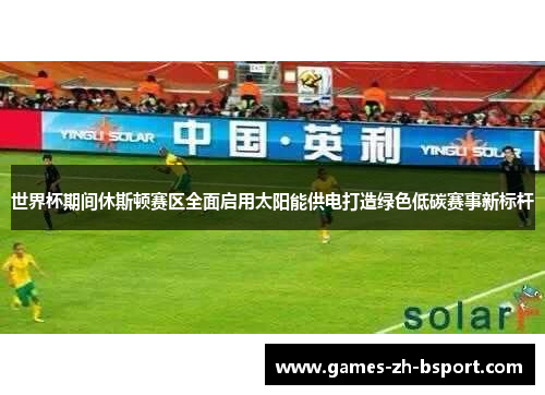 世界杯期间休斯顿赛区全面启用太阳能供电打造绿色低碳赛事新标杆