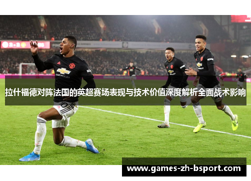 拉什福德对阵法国的英超赛场表现与技术价值深度解析全面战术影响 拉什福德对阵法国的英超赛场表现与技术价值深度解析全面战术影响